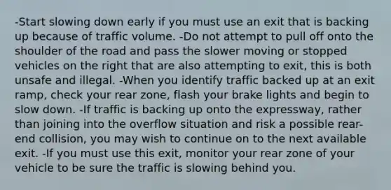 -Start slowing down early if you must use an exit that is backing up because of traffic volume. -Do not attempt to pull off onto the shoulder of the road and pass the slower moving or stopped vehicles on the right that are also attempting to exit, this is both unsafe and illegal. -When you identify traffic backed up at an exit ramp, check your rear zone, flash your brake lights and begin to slow down. -If traffic is backing up onto the expressway, rather than joining into the overflow situation and risk a possible rear-end collision, you may wish to continue on to the next available exit. -If you must use this exit, monitor your rear zone of your vehicle to be sure the traffic is slowing behind you.