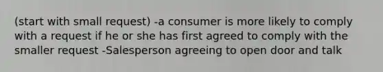 (start with small request) -a consumer is more likely to comply with a request if he or she has first agreed to comply with the smaller request -Salesperson agreeing to open door and talk