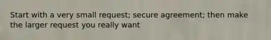 Start with a very small request; secure agreement; then make the larger request you really want