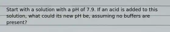 Start with a solution with a pH of 7.9. If an acid is added to this solution, what could its new pH be, assuming no buffers are present?