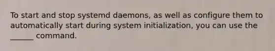 To start and stop systemd daemons, as well as configure them to automatically start during system initialization, you can use the ______ command.