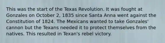 This was the start of the Texas Revolution. It was fought at Gonzales on October 2, 1835 since Santa Anna went against the Constitution of 1824. The Mexicans wanted to take Gonzales' cannon but the Texans needed it to protect themselves from the natives. This resulted in Texan's rebel victory.