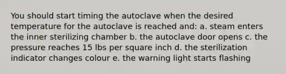 You should start timing the autoclave when the desired temperature for the autoclave is reached and: a. steam enters the inner sterilizing chamber b. the autoclave door opens c. the pressure reaches 15 lbs per square inch d. the sterilization indicator changes colour e. the warning light starts flashing