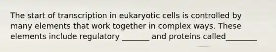 The start of transcription in eukaryotic cells is controlled by many elements that work together in complex ways. These elements include regulatory _______ and proteins called________