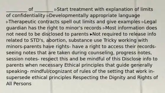 _________ of ________ ▹Start treatment with explanation of limits of confidentiality ▹Developmentally appropriate language ▹Therapeutic contracts spell out limits and give examples ▹Legal guardian has the right to minor's records ▹Most information does not need to be disclosed to parents ▸Not required to release info related to STD's, abortion, substance use Tricky working with minors-parents have rights- have a right to access their records- seeing notes that are taken during counseling, progress notes, session notes- respect this and be mindful of this Disclose info to parents when necessary Ethical principles that guide generally speaking- mindful/cognizant of rules of the setting that work in- supersede ethical principles Respecting the Dignity and Rights of All Persons