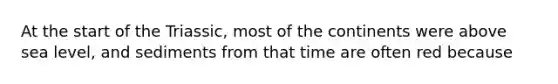 At the start of the Triassic, most of the continents were above sea level, and sediments from that time are often red because