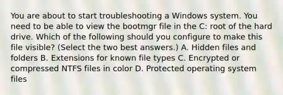 You are about to start troubleshooting a Windows system. You need to be able to view the bootmgr file in the C: root of the hard drive. Which of the following should you configure to make this file visible? (Select the two best answers.) A. Hidden files and folders B. Extensions for known file types C. Encrypted or compressed NTFS files in color D. Protected operating system files