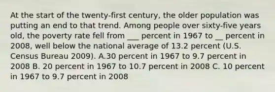 At the start of the twenty-first century, the older population was putting an end to that trend. Among people over sixty-five years old, the poverty rate fell from ___ percent in 1967 to __ percent in 2008, well below the national average of 13.2 percent (U.S. Census Bureau 2009). A.30 percent in 1967 to 9.7 percent in 2008 B. 20 percent in 1967 to 10.7 percent in 2008 C. 10 percent in 1967 to 9.7 percent in 2008