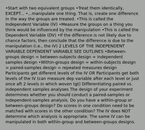 •Start with two equivalent groups •Treat them identically, EXCEPT... •...manipulate one thing. That is, create one difference in the way the groups are treated. •This is called the Independent Variable (IV) •Measure the groups on a thing you think would be influenced by the manipulation •This is called the Dependent Variable (DV) •If the difference is not likely due to chance factors, then conclude that the difference is due to the manipulation (i.e., the IV) 2 LEVELS OF THE INDEPENDENT VARIABLE DEPENDENT VARIABLE SEE OUTLINES •Between-groups design = between-subjects design = independent samples design •Within-groups design = within-subjects design = paired-samples design = repeated measures design Participants get different levels of the IV OR Participants get both levels of the IV (can measure dep variable after each level or just once aft 2 levels in which woven tgt) Differentiating paired vs. independent samples analyses The design of your experiment determines whether you should conduct a paired-samples or independent-samples analysis. Do you have a within-group or between-groups design? Do scores in one condition need to be matched with scores in the other condition? The IV does NOT determine which analysis is appropriate. The same IV can be manipulated in both within-group and between-groups designs.