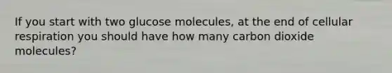 If you start with two glucose molecules, at the end of cellular respiration you should have how many carbon dioxide molecules?