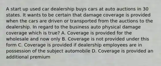 A start up used car dealership buys cars at auto auctions in 30 states. It wants to be certain that damage coverage is provided when the cars are driven or transported from the auctions to the dealership. In regard to the business auto physical damage coverage which is true? A. Coverage is provided for the wholesale and now only B. Coverage is not provided under this form C. Coverage is provided if dealership employees are in possession of the subject automobile D. Coverage is provided an additional premium