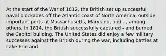 At the start of the War of 1812, the British set up successful naval blockades off the Atlantic coast of North America, outside important ports at Massachusetts, Maryland, and - , among others. In 1814, the British successfully captured - and burned the Capitol building. The United States did enjoy a few military successes against the British during the war, including battles at Lake Erie and