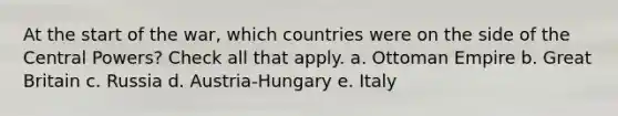 At the start of the war, which countries were on the side of the Central Powers? Check all that apply. a. Ottoman Empire b. Great Britain c. Russia d. Austria-Hungary e. Italy