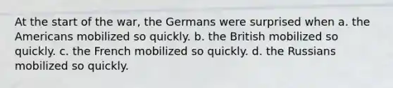 At the start of the war, the Germans were surprised when a. the Americans mobilized so quickly. b. the British mobilized so quickly. c. the French mobilized so quickly. d. the Russians mobilized so quickly.