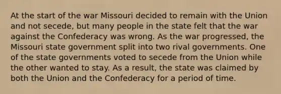 At the start of the war Missouri decided to remain with the Union and not secede, but many people in the state felt that the war against the Confederacy was wrong. As the war progressed, the Missouri state government split into two rival governments. One of the state governments voted to secede from the Union while the other wanted to stay. As a result, the state was claimed by both the Union and the Confederacy for a period of time.