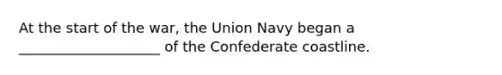 At the start of the war, the Union Navy began a ____________________ of the Confederate coastline.