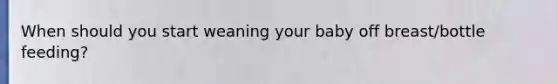 When should you start weaning your baby off breast/bottle feeding?