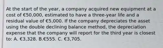 At the start of the year, a company acquired new equipment at a cost of €50,000, estimated to have a three-year life and a residual value of €5,000. If the company depreciates the asset using the double declining balance method, the depreciation expense that the company will report for the third year is closest to: A. €3,328. B.€555. C. €3,705.