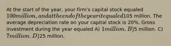 At the start of the year, your firm's capital stock equaled 100 million, and at the end of the year it equaled105 million. The average depreciation rate on your capital stock is 20%. Gross investment during the year equaled A) 1 million. B)5 million. C) 7 million. D)25 million.