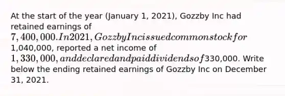 At the start of the year (January 1, 2021), Gozzby Inc had retained earnings of 7,400,000. In 2021, Gozzby Inc issued common stock for1,040,000, reported a net income of 1,330,000, and declared and paid dividends of330,000. Write below the ending retained earnings of Gozzby Inc on December 31, 2021.