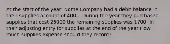 At the start of the year, Nome Company had a debit balance in their supplies account of 400... During the year they purchased supplies that cost 26000 the remaining supplies was 1700. In their adjusting entry for supplies at the end of the year How much supplies expense should they record?