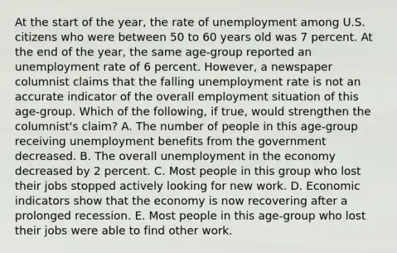 At the start of the​ year, the rate of unemployment among U.S. citizens who were between 50 to 60 years old was 7 percent. At the end of the​ year, the same​ age-group reported an unemployment rate of 6 percent.​ However, a newspaper columnist claims that the falling unemployment rate is not an accurate indicator of the overall employment situation of this​ age-group. Which of the​ following, if​ true, would strengthen the​ columnist's claim? A. The number of people in this​ age-group receiving unemployment benefits from the government decreased. B. The overall unemployment in the economy decreased by 2 percent. C. Most people in this group who lost their jobs stopped actively looking for new work. D. Economic indicators show that the economy is now recovering after a prolonged recession. E. Most people in this​ age-group who lost their jobs were able to find other work.