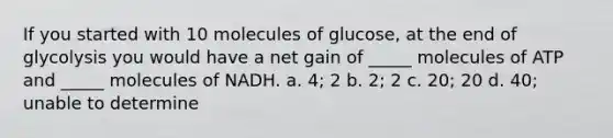 If you started with 10 molecules of glucose, at the end of glycolysis you would have a net gain of _____ molecules of ATP and _____ molecules of NADH. a. 4; 2 b. 2; 2 c. 20; 20 d. 40; unable to determine