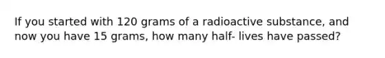 If you started with 120 grams of a radioactive substance, and now you have 15 grams, how many half- lives have passed?