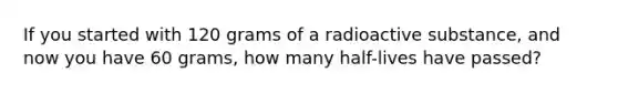 If you started with 120 grams of a radioactive substance, and now you have 60 grams, how many half-lives have passed?