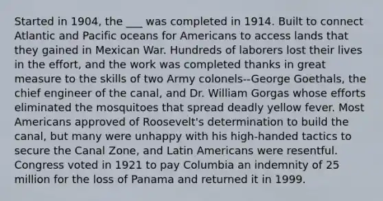 Started in 1904, the ___ was completed in 1914. Built to connect Atlantic and Pacific oceans for Americans to access lands that they gained in Mexican War. Hundreds of laborers lost their lives in the effort, and the work was completed thanks in great measure to the skills of two Army colonels--George Goethals, the chief engineer of the canal, and Dr. William Gorgas whose efforts eliminated the mosquitoes that spread deadly yellow fever. Most Americans approved of Roosevelt's determination to build the canal, but many were unhappy with his high-handed tactics to secure the Canal Zone, and Latin Americans were resentful. Congress voted in 1921 to pay Columbia an indemnity of 25 million for the loss of Panama and returned it in 1999.