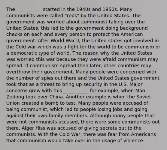 The _____ _____ started in the 1940s and 1950s. Many communists were called "reds" by the United States. The government was worried about communist taking over the United States, this led to the government doing background checks on each and every person to protect the American government. After World War II, the United states got involved in the Cold war which was a fight for the world to be communism or a democratic type of world. The reason why the United States was worried this war because they were afraid communism may spread. If communism spread then later, other countries may overthrow their government. Many people were concerned with the number of spies out there and the United States government took that as a threat to bring up security in the U.S. Major concerns grew with this _____ _____ for example, when Mao Zedong took over China. Another example is when the Soviet Union created a bomb to test. Many people were accused of being communist, which led to people losing jobs and going against their own family members. Although many people that were not communists accused, there were some communists out there. Alger Hiss was accused of giving secrets out to the communists. With the Cold War, there was fear from Americans that communism would take over in the usage of violence.