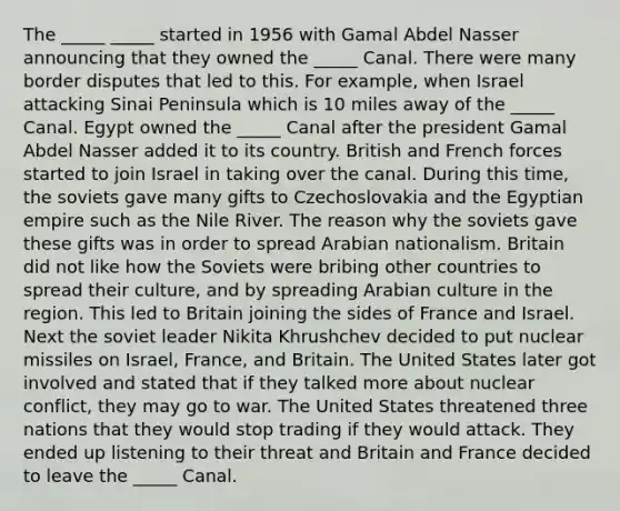 The _____ _____ started in 1956 with Gamal Abdel Nasser announcing that they owned the _____ Canal. There were many border disputes that led to this. For example, when Israel attacking Sinai Peninsula which is 10 miles away of the _____ Canal. Egypt owned the _____ Canal after the president Gamal Abdel Nasser added it to its country. British and French forces started to join Israel in taking over the canal. During this time, the soviets gave many gifts to Czechoslovakia and the Egyptian empire such as the Nile River. The reason why the soviets gave these gifts was in order to spread Arabian nationalism. Britain did not like how the Soviets were bribing other countries to spread their culture, and by spreading Arabian culture in the region. This led to Britain joining the sides of France and Israel. Next the soviet leader Nikita Khrushchev decided to put nuclear missiles on Israel, France, and Britain. The United States later got involved and stated that if they talked more about nuclear conflict, they may go to war. The United States threatened three nations that they would stop trading if they would attack. They ended up listening to their threat and Britain and France decided to leave the _____ Canal.