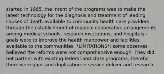 started in 1965, the intent of the programs was to make the latest technology for the diagnosis and treatment of leading causes of death available to community health care providers through the establishment of regional cooperative arrangements among medical schools, research institutions, and hospitals -goals were to improve the health manpower and facilities available to the communities. *LIMITATIONS*: some observes believed the reforms were not comprehensive enough. They did not partner with existing federal and state programs, therefor there were gaps and duplication in service deliver and research