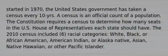 started in 1970, the United States government has taken a census every 10-yrs. A census is an official count of a population. The Constitution requires a census to determine how many seats in the U.S. House of Representatives each state should have. The 2010 census included (6) racial categories: White, Black, or African American, American Indian, or Alaska native, Asian, Native Hawaiian, or other Pacific Islander.