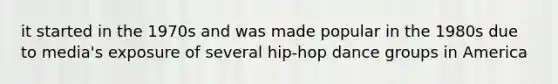 it started in the 1970s and was made popular in the 1980s due to media's exposure of several hip-hop dance groups in America