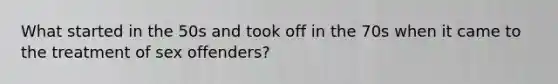 What started in the 50s and took off in the 70s when it came to the treatment of sex offenders?