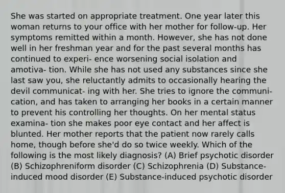 She was started on appropriate treatment. One year later this woman returns to your office with her mother for follow-up. Her symptoms remitted within a month. However, she has not done well in her freshman year and for the past several months has continued to experi- ence worsening social isolation and amotiva- tion. While she has not used any substances since she last saw you, she reluctantly admits to occasionally hearing the devil communicat- ing with her. She tries to ignore the communi- cation, and has taken to arranging her books in a certain manner to prevent his controlling her thoughts. On her mental status examina- tion she makes poor eye contact and her affect is blunted. Her mother reports that the patient now rarely calls home, though before she'd do so twice weekly. Which of the following is the most likely diagnosis? (A) Brief psychotic disorder (B) Schizophreniform disorder (C) Schizophrenia (D) Substance-induced mood disorder (E) Substance-induced psychotic disorder