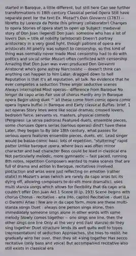started in Baroque, a little different, but still here Can see further transformations in 18th century Classical period Opera Still have separate poet for the text Ex. Mozart's Don Giovanni (1787) -- libretto by Lorenza da Ponte (his primary collaborator) Changes to opera Stories of opera start to open up Subject: medieval story of Don Juan (legend) Don Juan: someone who has a lot of lovers Don = title of nobility (aristocrat) Doesn't portray aristocracy in a very good light, though patrons of opera are aristocrats All poetry was subject to censorship, so this kind of thing was normally never made Most censorship had to do with politics and social order Mozart often conflicted with censorship Amazing that Don Juan was even produced Don Giovanni Aristocrat who's gone astray Narcissistic -- doesn't think can anything can happen to him Later, dragged down to hell Reputation is that it's all reputation, all talk. No evidence that he ever completes a seduction Three amjor seductive scenes Always interrupted Most operas-- difference from Baroque No longer da capo arias Fair use of chorus Hardly any in Baroque opera Begin using duet ^ all these come from comic opera comic opera (opera buffa) in Baroque and Early classical Buffas: brief, 1 act operas Story lines were like social dramas; crossed lovers, bedroom farce, servants vs. masters, physical comedy (Pergolesi: La serva padrona) Featured duets, ensemble pieces, some choruses Opera serias (serious operas) dind't have these Later, they began to By late 18th century, what passes for serious opera features ensemble pieces, duets, etc. Lead singer would be basso-comic bass: lots of repetition, "stuttering" rapid patter Unlike baroque opera, where bass was often minor character and bad character Bass could be lead in classical era Not particularly melodic, more gymnastic -- fast paced, running 8th notes, repetition Composers wanted to make scenes that are full of drama and action In Baroque, recitatives involved plot/action and arias were just reflecting on emotion (rather static) In Mozart's arias (which are rarely da capo arias b/c its dying off, allowing composers to do sth more dramatic), uses multi stanza songs which allows for flexibility that da capo aria couldn't offer Don Juan Act 1 Scene III (p. 193) Scene begins with chorus Chorus - recitative - aria (Ho, capito) Recitative - duet (La ci Darem) Arias : few are in da capo form, more are these multi-stanza songs Duet : always one person sings alone, then immediately someone sings alone in other words with same melody Slowly comes together -- one sings one line, then the other sings one line Only at the very end (last stanza) do they sing together Duet structure lends its well quite well to topos (representation) of seduction Approaches, she tries to resist, he gradually wins her over, then they sit +sing together Has secco recitative (only bass and voice) But accompanied recitative also still exists in classical era