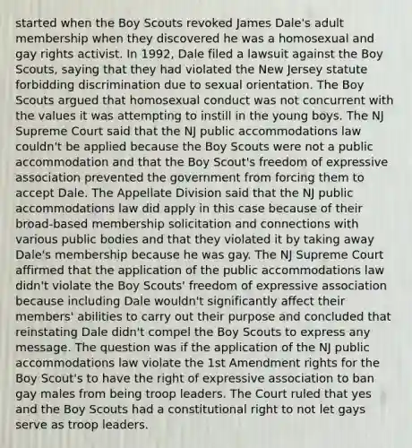 started when the Boy Scouts revoked James Dale's adult membership when they discovered he was a homosexual and gay rights activist. In 1992, Dale filed a lawsuit against the Boy Scouts, saying that they had violated the New Jersey statute forbidding discrimination due to sexual orientation. The Boy Scouts argued that homosexual conduct was not concurrent with the values it was attempting to instill in the young boys. The NJ Supreme Court said that the NJ public accommodations law couldn't be applied because the Boy Scouts were not a public accommodation and that the Boy Scout's freedom of expressive association prevented the government from forcing them to accept Dale. The Appellate Division said that the NJ public accommodations law did apply in this case because of their broad-based membership solicitation and connections with various public bodies and that they violated it by taking away Dale's membership because he was gay. The NJ Supreme Court affirmed that the application of the public accommodations law didn't violate the Boy Scouts' freedom of expressive association because including Dale wouldn't significantly affect their members' abilities to carry out their purpose and concluded that reinstating Dale didn't compel the Boy Scouts to express any message. The question was if the application of the NJ public accommodations law violate the 1st Amendment rights for the Boy Scout's to have the right of expressive association to ban gay males from being troop leaders. The Court ruled that yes and the Boy Scouts had a constitutional right to not let gays serve as troop leaders.