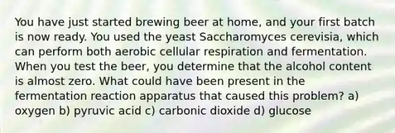 You have just started brewing beer at home, and your first batch is now ready. You used the yeast Saccharomyces cerevisia, which can perform both aerobic cellular respiration and fermentation. When you test the beer, you determine that the alcohol content is almost zero. What could have been present in the fermentation reaction apparatus that caused this problem? a) oxygen b) pyruvic acid c) carbonic dioxide d) glucose