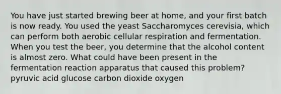 You have just started brewing beer at home, and your first batch is now ready. You used the yeast Saccharomyces cerevisia, which can perform both aerobic cellular respiration and fermentation. When you test the beer, you determine that the alcohol content is almost zero. What could have been present in the fermentation reaction apparatus that caused this problem? pyruvic acid glucose carbon dioxide oxygen