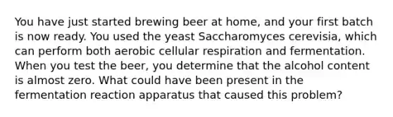 You have just started brewing beer at home, and your first batch is now ready. You used the yeast Saccharomyces cerevisia, which can perform both aerobic cellular respiration and fermentation. When you test the beer, you determine that the alcohol content is almost zero. What could have been present in the fermentation reaction apparatus that caused this problem?