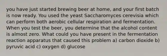 you have just started brewing beer at home, and your first batch is now ready. You used the yeast Saccharomyces cerevisia which can perform both aerobic cellular respiration and fermentation. When you test the beer, you determine that the alcohol content is almost zero. What could you have present in the fermentation reaction apparatus that caused this problem a) carbon dioxide b) pyruvic acid c) oxygen d) glucose