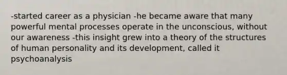 -started career as a physician -he became aware that many powerful mental processes operate in the unconscious, without our awareness -this insight grew into a theory of the structures of human personality and its development, called it psychoanalysis