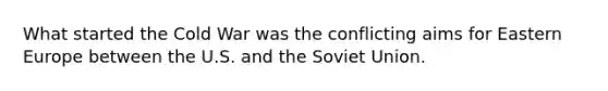 What started the Cold War was the conflicting aims for Eastern Europe between the U.S. and the Soviet Union.