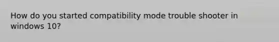 How do you started compatibility mode trouble shooter in windows 10?