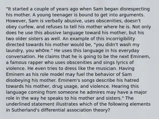 "It started a couple of years ago when Sam began disrespecting his mother. A young teenager is bound to get into arguments. However, Sam is verbally abusive, uses obscenities, doesn't obey curfew, and refuses to tell his mother where he is. Not only does he use this abusive language toward his mother, but his two older sisters as well. An example of this incorrigibility directed towards his mother would be, "you didn't wash my laundry, you wh0re." He uses this language in his everyday conversation. He claims that he is going to be the next Eminem, a famous rapper who uses obscenities and sings lyrics of violence. He even tries to dress like the musician. Having Eminem as his role model may fuel the behavior of Sam disobeying his mother. Eminem's songs describe his hatred towards his mother, drug usage, and violence. Hearing this language coming from someone he admires may have a major role in the way he speaks to his mother and sisters." The underlined statement illustrates which of the following elements in Sutherland's differential association theory?