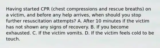 Having started CPR (chest compressions and rescue breaths) on a victim, and before any help arrives, when should you stop further resuscitation attempts? A. After 10 minutes if the victim has not shown any signs of recovery. B. If you become exhausted. C. If the victim vomits. D. If the victim feels cold to be touch.