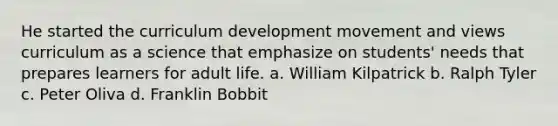 He started the curriculum development movement and views curriculum as a science that emphasize on students' needs that prepares learners for adult life. a. William Kilpatrick b. Ralph Tyler c. Peter Oliva d. Franklin Bobbit