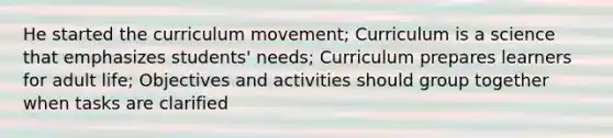 He started the curriculum movement; Curriculum is a science that emphasizes students' needs; Curriculum prepares learners for adult life; Objectives and activities should group together when tasks are clarified